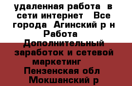 удаленная работа  в сети интернет - Все города, Агинский р-н Работа » Дополнительный заработок и сетевой маркетинг   . Пензенская обл.,Мокшанский р-н
